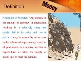Definition
According to Webster's “An increase in
the amount of currency in circulation,
resulting in a relatively sharp and
sudden fall in its value and rise in
prices: it may be caused by an increase
in the volume of paper money issued or
of gold mined, or a relative increase in
expenditures as when the supply of
goods fails to meet the demand.
 