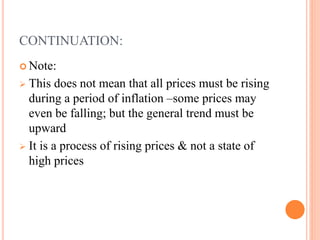CONTINUATION:
 Note:
 This does not mean that all prices must be rising
during a period of inflation –some prices may
even be falling; but the general trend must be
upward
 It is a process of rising prices & not a state of
high prices
 