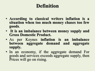 Definition
• According to classical writers inflation is a
situation when too much money chases too few
goods.
• It is an imbalance between money supply and
Gross Domestic Product.
• As per Keynes inflation is an imbalance
between aggregate demand and aggregate
supply.
• In an economy, if the aggregate demand For
goods and services exceeds aggregate supply, then
Prices will go on rising.
 