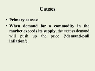 Causes
• Primary causes:
• When demand for a commodity in the
market exceeds its supply, the excess demand
will push up the price (‘demand-pull
inflation’).
 