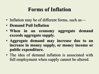 Forms of Inflation
• Inflation may be of different forms, such as—
• Demand Pull Inflation
• When in an economy aggregate demand
exceeds aggregate supply.
• Aggregate demand may increase due to an
increase in money supply, or money income or
public expenditure.
• The idea of demand inflation is associated with
full employment when supply cannot be altered.
 