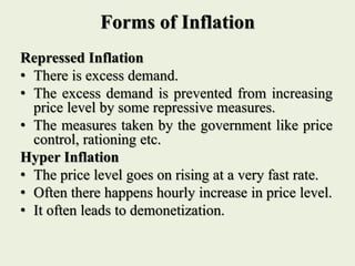 Forms of Inflation
Repressed Inflation
• There is excess demand.
• The excess demand is prevented from increasing
price level by some repressive measures.
• The measures taken by the government like price
control, rationing etc.
Hyper Inflation
• The price level goes on rising at a very fast rate.
• Often there happens hourly increase in price level.
• It often leads to demonetization.
 