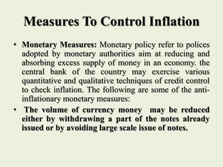 Measures To Control Inflation
• Monetary Measures: Monetary policy refer to polices
adopted by monetary authorities aim at reducing and
absorbing excess supply of money in an economy. the
central bank of the country may exercise various
quantitative and qualitative techniques of credit control
to check inflation. The following are some of the anti-
inflationary monetary measures:
• The volume of currency money may be reduced
either by withdrawing a part of the notes already
issued or by avoiding large scale issue of notes.
 