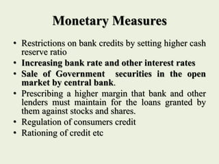Monetary Measures
• Restrictions on bank credits by setting higher cash
reserve ratio
• Increasing bank rate and other interest rates
• Sale of Government securities in the open
market by central bank.
• Prescribing a higher margin that bank and other
lenders must maintain for the loans granted by
them against stocks and shares.
• Regulation of consumers credit
• Rationing of credit etc
 