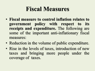 Fiscal Measures
• Fiscal measure to control inflation relates to
government policy with respect to its
receipts and expenditure. The following are
some of the important anti-inflationary fiscal
measures:
• Reduction in the volume of public expenditure.
• Rise in the levels of taxes, introduction of new
taxes and bringing more people under the
coverage of taxes.
 