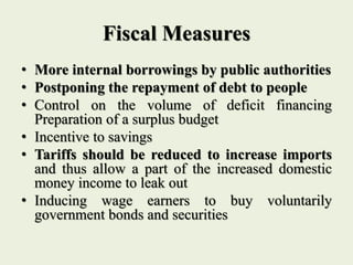 Fiscal Measures
• More internal borrowings by public authorities
• Postponing the repayment of debt to people
• Control on the volume of deficit financing
Preparation of a surplus budget
• Incentive to savings
• Tariffs should be reduced to increase imports
and thus allow a part of the increased domestic
money income to leak out
• Inducing wage earners to buy voluntarily
government bonds and securities
 
