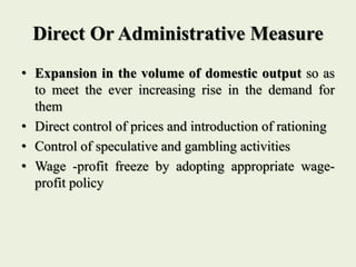 Direct Or Administrative Measure
• Expansion in the volume of domestic output so as
to meet the ever increasing rise in the demand for
them
• Direct control of prices and introduction of rationing
• Control of speculative and gambling activities
• Wage -profit freeze by adopting appropriate wage-
profit policy
 
