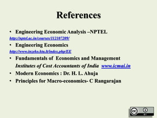 References
• Engineering Economic Analysis –NPTEL
http://nptel.ac.in/courses/112107209/
• Engineering Economics
http://www.inzeko.ktu.lt/index.php/EE
• Fundamentals of Economics and Management
Institutes of Cost Accountants of India www.icmai.in
• Modern Economics : Dr. H. L. Ahuja
• Principles for Macro-economics- C Rangarajan
 