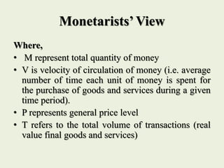 Monetarists’ View
Where,
• M represent total quantity of money
• V is velocity of circulation of money (i.e. average
number of time each unit of money is spent for
the purchase of goods and services during a given
time period).
• P represents general price level
• T refers to the total volume of transactions (real
value final goods and services)
 