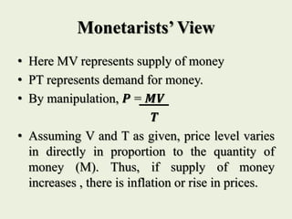 Monetarists’ View
• Here MV represents supply of money
• PT represents demand for money.
• By manipulation, 𝑷 = 𝑴𝑽
𝑻
• Assuming V and T as given, price level varies
in directly in proportion to the quantity of
money (M). Thus, if supply of money
increases , there is inflation or rise in prices.
 