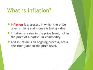 What is Inflation?
 Inflation is a process in which the price
level is rising and money is losing value.
 Inflation is a rise in the price level, not in
the price of a particular commodity.
 And inflation is an ongoing process, not a
one-time jump in the price level.
 
