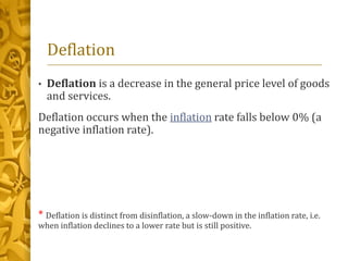 Deflation
• Deflation is a decrease in the general price level of goods
and services.
Deflation occurs when the inflation rate falls below 0% (a
negative inflation rate).
* Deflation is distinct from disinflation, a slow-down in the inflation rate, i.e.
when inflation declines to a lower rate but is still positive.
 