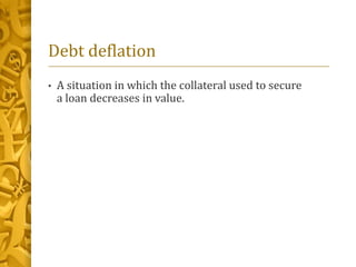 Debt deflation
• A situation in which the collateral used to secure
a loan decreases in value.
 