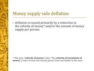 Money supply side deflation
• deflation is caused primarily by a reduction in
the velocity of money* and/or the amount of money
supply per person.
* The term "velocity of money" (also "The velocity of circulation of
money") refers to how fast money passes from one holder to the next.
 