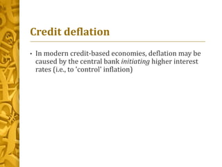 Credit deflation
• In modern credit-based economies, deflation may be
caused by the central bank initiating higher interest
rates (i.e., to 'control' inflation)
 