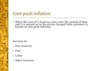 Cost push inflation
• When the cost of a business rises over the period of time
and it is passed on to the prices charged from customer is
known as cost push inflation.
Increase in:
• Raw material
• Fuel
• Labor
• Other resource
 