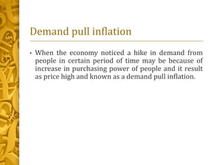 Demand pull inflation
• When the economy noticed a hike in demand from
people in certain period of time may be because of
increase in purchasing power of people and it result
as price high and known as a demand pull inflation.
 