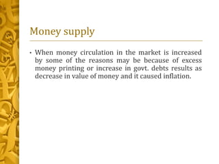 Money supply
• When money circulation in the market is increased
by some of the reasons may be because of excess
money printing or increase in govt. debts results as
decrease in value of money and it caused inflation.
 