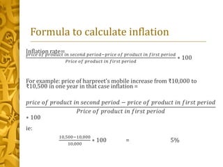 Formula to calculate inflation
Inflation rate=𝑝𝑟𝑖𝑐𝑒 𝑜𝑓 𝑝𝑟𝑜𝑑𝑢𝑐𝑡 𝑖𝑛 𝑠𝑒𝑐𝑜𝑛𝑑 𝑝𝑒𝑟𝑖𝑜𝑑−𝑝𝑟𝑖𝑐𝑒 𝑜𝑓 𝑝𝑟𝑜𝑑𝑢𝑐𝑡 𝑖𝑛 𝑓𝑖𝑟𝑠𝑡 𝑝𝑒𝑟𝑖𝑜𝑑
𝑃𝑟𝑖𝑐𝑒 𝑜𝑓 𝑝𝑟𝑜𝑑𝑢𝑐𝑡 𝑖𝑛 𝑓𝑖𝑟𝑠𝑡 𝑝𝑒𝑟𝑖𝑜𝑑
∗ 100
For example: price of harpreet’s mobile increase from ₹10,000 to
₹10,500 in one year in that case inflation =
𝑝𝑟𝑖𝑐𝑒 𝑜𝑓 𝑝𝑟𝑜𝑑𝑢𝑐𝑡 𝑖𝑛 𝑠𝑒𝑐𝑜𝑛𝑑 𝑝𝑒𝑟𝑖𝑜𝑑 − 𝑝𝑟𝑖𝑐𝑒 𝑜𝑓 𝑝𝑟𝑜𝑑𝑢𝑐𝑡 𝑖𝑛 𝑓𝑖𝑟𝑠𝑡 𝑝𝑒𝑟𝑖𝑜𝑑
𝑃𝑟𝑖𝑐𝑒 𝑜𝑓 𝑝𝑟𝑜𝑑𝑢𝑐𝑡 𝑖𝑛 𝑓𝑖𝑟𝑠𝑡 𝑝𝑒𝑟𝑖𝑜𝑑
∗ 100
ie:
10,500−10,000
10,000
∗ 100 = 5%
 