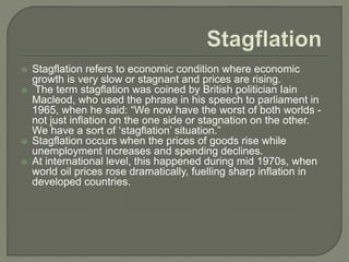  Stagflation refers to economic condition where economic
growth is very slow or stagnant and prices are rising.
 The term stagflation was coined by British politician Iain
Macleod, who used the phrase in his speech to parliament in
1965, when he said: “We now have the worst of both worlds -
not just inflation on the one side or stagnation on the other.
We have a sort of ‘stagflation’ situation.”
 Stagflation occurs when the prices of goods rise while
unemployment increases and spending declines.
 At international level, this happened during mid 1970s, when
world oil prices rose dramatically, fuelling sharp inflation in
developed countries.
 