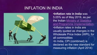 INFLATION IN INDIA
•Inflation rate in India was
5.05% as of May 2019, as per
the Indian Ministry of Statistics
and Programme Implementation.
•Inflation rates in India are
usually quoted as changes in the
Wholesale Price Index (WPI), for
all commodities
•In India, CPI (combined) is
declared as the new standard for
measuring inflation (April 2014)
 