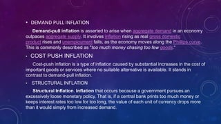 • DEMAND PULL INFLATION
Demand-pull inflation is asserted to arise when aggregate demand in an economy
outpaces aggregate supply. It involves inflation rising as real gross domestic
product rises and unemployment falls, as the economy moves along the Phillips curve.
This is commonly described as "too much money chasing too few goods.“
• COST PUSH INFLATION
Cost-push inflation is a type of inflation caused by substantial increases in the cost of
important goods or services where no suitable alternative is available. It stands in
contrast to demand-pull inflation.
• STRUCTURAL INFLATION
Structural Inflation. Inflation that occurs because a government pursues an
excessively loose monetary policy. That is, if a central bank prints too much money or
keeps interest rates too low for too long, the value of each unit of currency drops more
than it would simply from increased demand.
 
