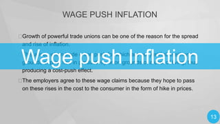 WAGE PUSH INFLATION

Growth of powerful trade unions can be one of the reason for the spread
and rise of inflation.

Wage push Inflation


This arises when trade union push for which are not justifiable either on
grounds of prior rise in productivity or on grounds of a cost of living, thus
producing a cost-push effect.

The employers agree to these wage claims because they hope to pass
on these rises in the cost to the consumer in the form of hike in prices.

13

 