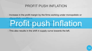 PROFIT PUSH INFLATION

Increase in the profit margin by the firms working under monopolistic or
oligopolistic conditions.

Profit push Inflation


This leads to charging higher prices from the consumer.

 is called profit push inflation because the cause of cost-push is profit.
It


This also results in the shift in supply curve towards the left.

14

 