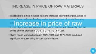INCREASE IN PRICE OF RAW MATERIALS
 addition to a rise in wage rate and increase in profit margins, a rise in
In
price of raw materials leading to rise in price of cost of production also
plays a part in creating a cost-push situation.

Increase in price of raw
materials

 cost of production increases then the producers will obviously hike the
If
prices of their product in order to cover up that cost.

Sharp rise in world oil prices in 1973-1975 and 1979-1980 produced
significant rise, resulting in cost push inflation.

15

 