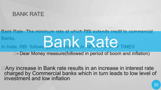 BANK RATE
Bank Rate- The minimum rate at which RBI extends credit to commercial
Banks.

Bank Rate

In India, RBI follows type of measure in INFLATIONARY TIMES
 Dear Money measure(followed in period of boom and inflation)
-


Any increase in Bank rate results in an increase in interest rate
charged by Commercial banks which in turn leads to low level of
investment and low inflation
20

 