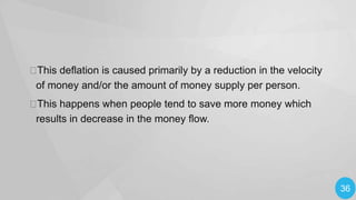 
This deflation is caused primarily by a reduction in the velocity
of money and/or the amount of money supply per person.

This happens when people tend to save more money which
results in decrease in the money flow.

36

 