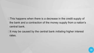 
This happens when there is a decrease in the credit supply of
the bank and a contraction of the money supply from a nation’s
central bank.
 may be caused by the central bank initiating higher interest
It
rates.

38

 