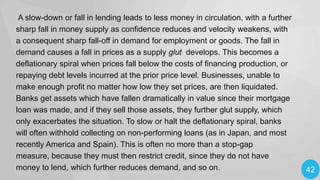 A slow-down or fall in lending leads to less money in circulation, with a further
sharp fall in money supply as confidence reduces and velocity weakens, with
a consequent sharp fall-off in demand for employment or goods. The fall in
demand causes a fall in prices as a supply glut develops. This becomes a
deflationary spiral when prices fall below the costs of financing production, or
repaying debt levels incurred at the prior price level. Businesses, unable to
make enough profit no matter how low they set prices, are then liquidated.
Banks get assets which have fallen dramatically in value since their mortgage
loan was made, and if they sell those assets, they further glut supply, which
only exacerbates the situation. To slow or halt the deflationary spiral, banks
will often withhold collecting on non-performing loans (as in Japan, and most
recently America and Spain). This is often no more than a stop-gap
measure, because they must then restrict credit, since they do not have
money to lend, which further reduces demand, and so on.

42

 