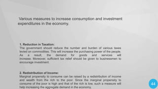Various measures to increase consumption and investment
expenditures in the economy.

1. Reduction in Taxation:
The government should reduce the number and burden of various taxes
levied on commodities. This will increase the purchasing power of the people.
As
a
result,
the
demand
for
goods
and
services
will
increase. Moreover, sufficient tax relief should be given to businessmen to
encourage investment.

2. Redistribution of Income:
Marginal propensity to consume can be raised by a redistribution of income
and wealth from the rich to the poor. Since the marginal propensity to
consume of the poor is high and that of the rich is low, such a measure will
help increasing the aggregate demand in the economy.

44

 