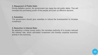 3. Repayment of Public Debt:
During deflation period, the government can repay the old public debts. This will
increase the purchasing power of the people and push up effective demand.

4. Subsidies:
The government should give subsidies to induce the businessmen to increase
investment.

5. Reduction in Interest Rate:
By adopting a cheap money policy, the monetary authority of a country reduced
the interest rate, which stimulates investment and thereby expands economic
activity in the economy.

45

 