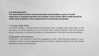 6. Credit Expansion:
The central bank and the commercial banks should adopt a policy of credit
expansion to promote business and industry in the country. Bank credit should be
made easily available to the entrepreneurs for productive purposes.

7. Foreign Trade Policy:
To control deflation, the government should adopt such a foreign trade policy that, on the
one hand, increases exports, and, on the other hand, reduces imports. This kind of policy
will go a long way in solving the problem of overproduction, and help overcoming deflation.
8. Regulation of Production:
Production in the economy should be regulated in such a way that the problem of overproduction does not arise. Attempts should be made to adjust production with the existing
demand to avoid over-production.
46

 