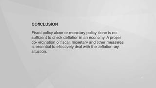 CONCLUSION
Fiscal policy alone or monetary policy alone is not
sufficient to check deflation in an economy. A proper
co- ordination of fiscal, monetary and other measures
is essential to effectively deal with the deflation-ary
situation.

47

 