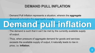 DEMAND PULL INFLATION

Demand Pull Inflation represents a situation, wherein the aggregate
demand outweighs the aggregate supply.

Demand pull inflation

This increase in demand can be from the government, entrepreneurs, or
the households.


The demand is such that it can’t be met by the currently available supply
of output.

Thus, when pressure of aggregate demand for goods and services
exceeds the available supply of output, it naturally leads to rise in
price, i.e. Inflation.

9

 