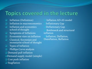  Inflation (Definition)
 Inflation in macroeconomics
 Inflation and economics
school of thought
 Symptoms of Inflations
 Economist view on inflation
 Classical, Keynesian and
monetarist school of thought
 Types of Inflation
 Phillips Curve analysis
 Demand pull inflation
Demand supply model (simple)
 Cost push inflation
 Stagflation
 Inflation AD-AS model
Inflationary Gap
Deflationary Gap
 Bottleneck and structural
inflation
Inflation, Deflation,
Disinflation, Reflation
 