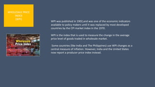 WHOLESALE PRICE
INDEX
(WPI)
WPI was published in 1902,and was one of the economic indicators
available to policy makers until it was replaced by most developed
countries by the CPI market index in the 1970.
WPI is the index that is used to measure the change in the average
price level of goods traded in wholesale market.
Some countries (like India and The Philippines) use WPI changes as a
central measure of inflation. However, India and the United States
now report a producer price index instead.
 