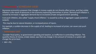 • INFLATION - KEYNESIAN VIEW
Keynesian economics proposes that changes in money supply do not directly affect prices, and that visible
inflation is the result of pressures in the economy expressing themselves in prices. Demand-pull inflation is
caused by increases in aggregate demand due to increased private and government spending.
Cost-push inflation, also called "supply shock inflation," is caused by a drop in aggregate supply (potential
output).
This may be due to natural disasters, or increased prices of inputs.
For example, a sudden decrease in the supply of oil, leading to increased oil prices, can cause cost-push
inflation.
• MONETARIST VIEW
Consider fiscal policy, or government spending and taxation, as ineffective in controlling inflation. The
quantity theory of money, simply stated, says that any change in the amount of money in a system will
change the price level.
• MV = PQ
 
