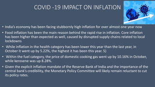 COVID -19 IMPACT ON INFLATION
• India’s economy has been facing stubbornly high inflation for over almost one year now
• Food inflation has been the main reason behind the rapid rise in inflation. Core inflation
has been higher than expected as well, caused by disrupted supply chains related to local
lockdowns
• While inflation in the health category has been lower this year than the last year, in
October it went up by 5.22%, the highest it has been this year. 5)
• Within the fuel category, the price of domestic cooking gas went up by 10.16% in October,
while kerosene was up 8.28%.
• Given the explicit inflation mandate of the Reserve Bank of India and the importance of the
central bank’s credibility, the Monetary Policy Committee will likely remain reluctant to cut
its policy rates.
 
