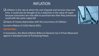 INFLATION
 Inflation is the rate at which the cost of goods and services rises over
time. It could also be thought of as a reduction in the value of rupee
because consumers are now able to purchase less than they previously
could with the same rupee bill.
 Value of money depreciates with the occurrence of inflation.
Current inflation (5.52%) March,2021.
DEFINITION:-
In Economics, the Word inflation Refers to General rise in Prices Measured
against a Standard Level of Purchasing Power.
 