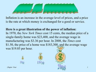 Chapter Four 1
Inflation is an increase in the average level of prices, and a price
is the rate at which money is exchanged for a good or service.
Here is a great illustration of the power of inflation:
In 1970, the New York Times cost 15 cents, the median price of a
single-family home was $23,400, and the average wage in
manufacturing was $3.36 per hour. In 2008, the Times cost
$1.50, the price of a home was $183,300, and the average wage
was $19.85 per hour.
 