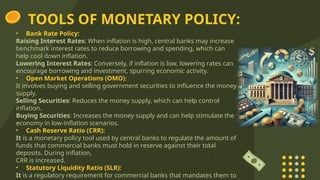 TOOLS OF MONETARY POLICY:
• Bank Rate Policy:
Raising Interest Rates: When inflation is high, central banks may increase
benchmark interest rates to reduce borrowing and spending, which can
help cool down inflation.
Lowering Interest Rates: Conversely, if inflation is low, lowering rates can
encourage borrowing and investment, spurring economic activity.
• Open Market Operations (OMO):
It involves buying and selling government securities to influence the money
supply.
Selling Securities: Reduces the money supply, which can help control
inflation.
Buying Securities: Increases the money supply and can help stimulate the
economy in low-inflation scenarios.
• Cash Reserve Ratio (CRR):
It is a monetary policy tool used by central banks to regulate the amount of
funds that commercial banks must hold in reserve against their total
deposits. During inflation,
CRR is increased.
• Statutory Liquidity Ratio (SLR):
It is a regulatory requirement for commercial banks that mandates them to
 