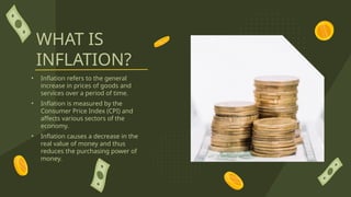WHAT IS
INFLATION?
• Inflation refers to the general
increase in prices of goods and
services over a period of time.
• Inflation is measured by the
Consumer Price Index (CPI) and
affects various sectors of the
economy.
• Inflation causes a decrease in the
real value of money and thus
reduces the purchasing power of
money.
 