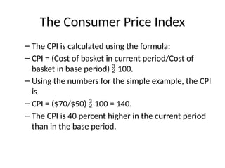 The Consumer Price Index
– The CPI is calculated using the formula:
– CPI = (Cost of basket in current period/Cost of
basket in base period)  100.
– Using the numbers for the simple example, the CPI
is
– CPI = ($70/$50)  100 = 140.
– The CPI is 40 percent higher in the current period
than in the base period.
 
