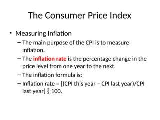 The Consumer Price Index
• Measuring Inflation
– The main purpose of the CPI is to measure
inflation.
– The inflation rate is the percentage change in the
price level from one year to the next.
– The inflation formula is:
– Inflation rate = [(CPI this year – CPI last year)/CPI
last year]  100.
 