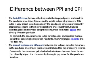 Difference between PPI and CPI
• The first difference between the indexes is the targeted goods and services.
The producer price index focuses on the whole output of producers. This
index is very broad, including not only the goods and services purchased by
producers as inputs in their own operations or as investment, but also
includes goods and services bought by consumers from retail sellers and
directly from the producer.
In contrast, the consumer price index targets goods and services that are
bought for consumption by urban residents. The CPI includes imports; the
PPI does not.
• The second fundamental difference between the indexes includes the prices.
In the producer price index, taxes are not included for the producer's returns.
Conversely, the consumer price index includes taxes because these factors
do directly impact the consumer by having to pay more for the goods and
services.
 