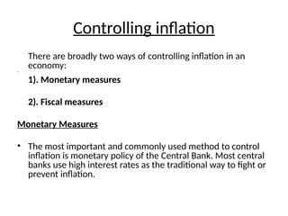 Controlling inflation
There are broadly two ways of controlling inflation in an
economy:
•
1). Monetary measures
2). Fiscal measures
Monetary Measures
• The most important and commonly used method to control
inflation is monetary policy of the Central Bank. Most central
banks use high interest rates as the traditional way to fight or
prevent inflation.
 